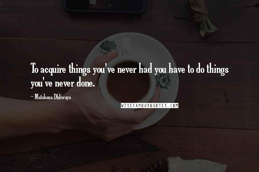 Matshona Dhliwayo Quotes: To acquire things you've never had you have to do things you've never done.