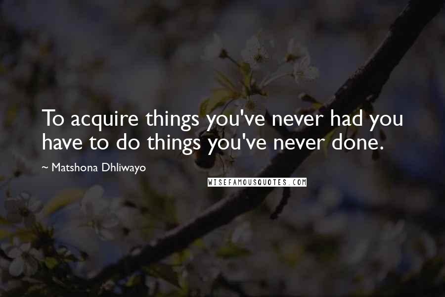 Matshona Dhliwayo Quotes: To acquire things you've never had you have to do things you've never done.