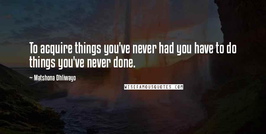 Matshona Dhliwayo Quotes: To acquire things you've never had you have to do things you've never done.