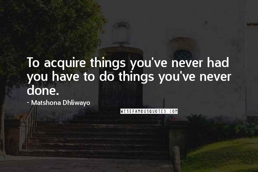 Matshona Dhliwayo Quotes: To acquire things you've never had you have to do things you've never done.