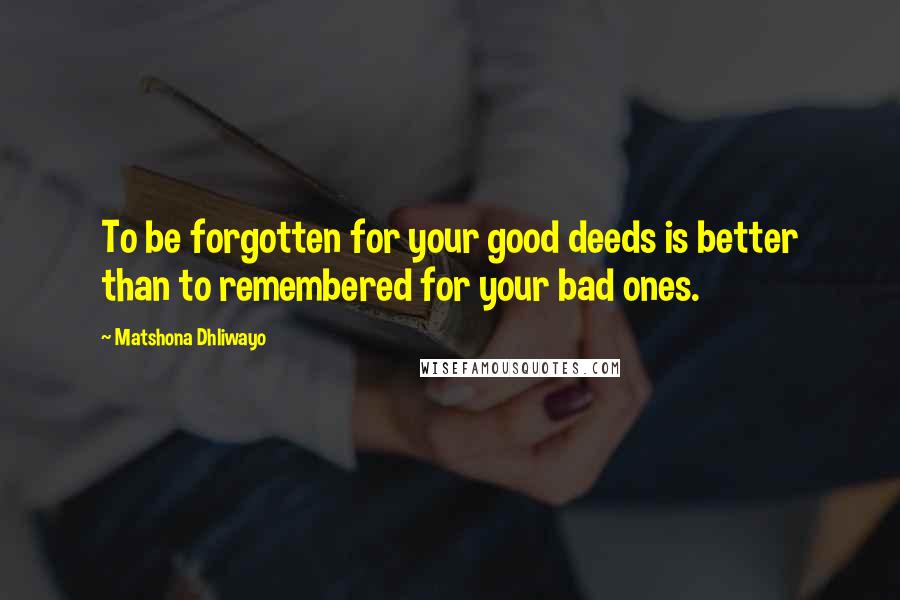 Matshona Dhliwayo Quotes: To be forgotten for your good deeds is better than to remembered for your bad ones.