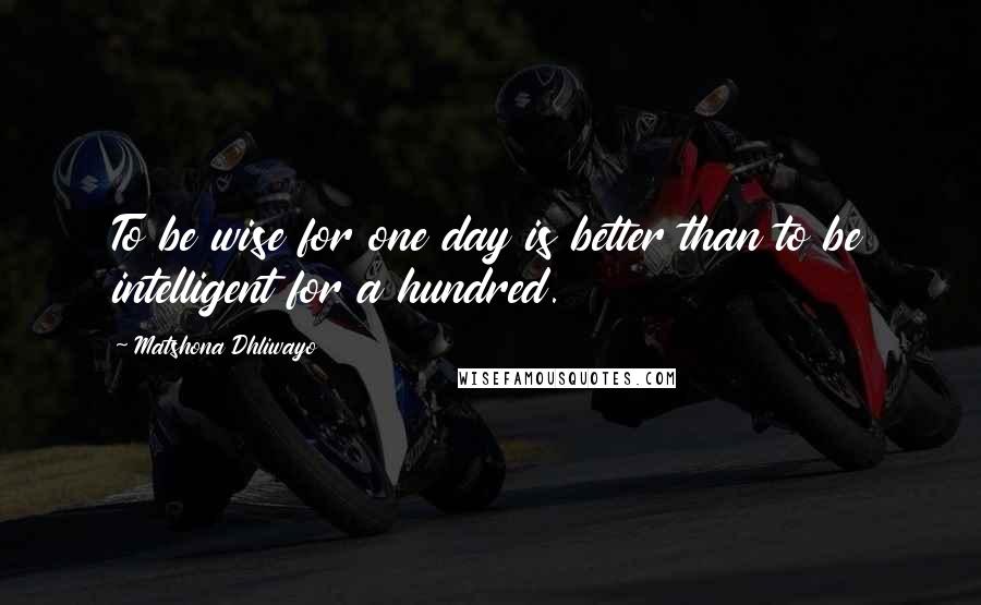 Matshona Dhliwayo Quotes: To be wise for one day is better than to be intelligent for a hundred.