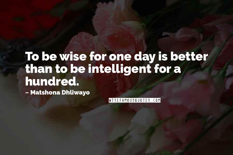 Matshona Dhliwayo Quotes: To be wise for one day is better than to be intelligent for a hundred.