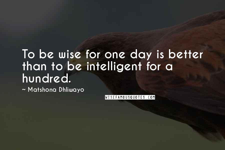 Matshona Dhliwayo Quotes: To be wise for one day is better than to be intelligent for a hundred.