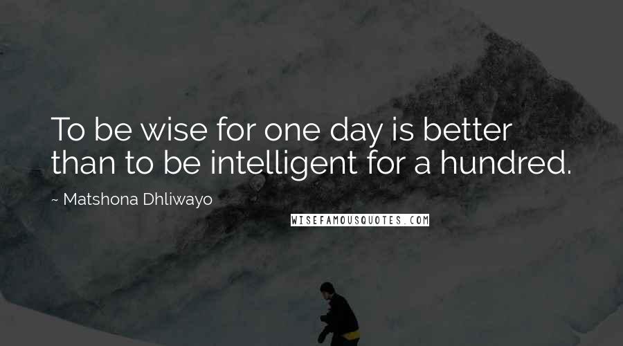 Matshona Dhliwayo Quotes: To be wise for one day is better than to be intelligent for a hundred.