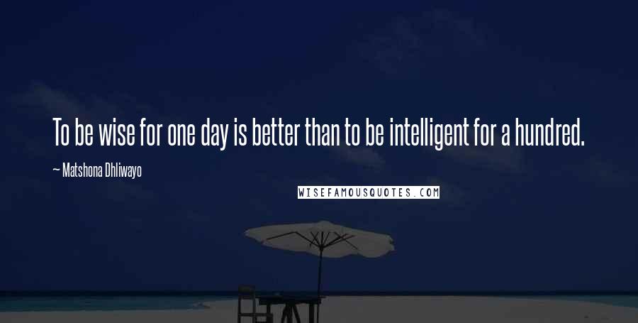 Matshona Dhliwayo Quotes: To be wise for one day is better than to be intelligent for a hundred.