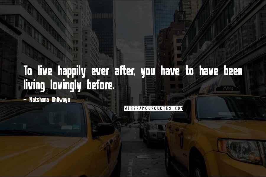 Matshona Dhliwayo Quotes: To live happily ever after, you have to have been living lovingly before.