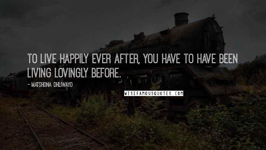 Matshona Dhliwayo Quotes: To live happily ever after, you have to have been living lovingly before.