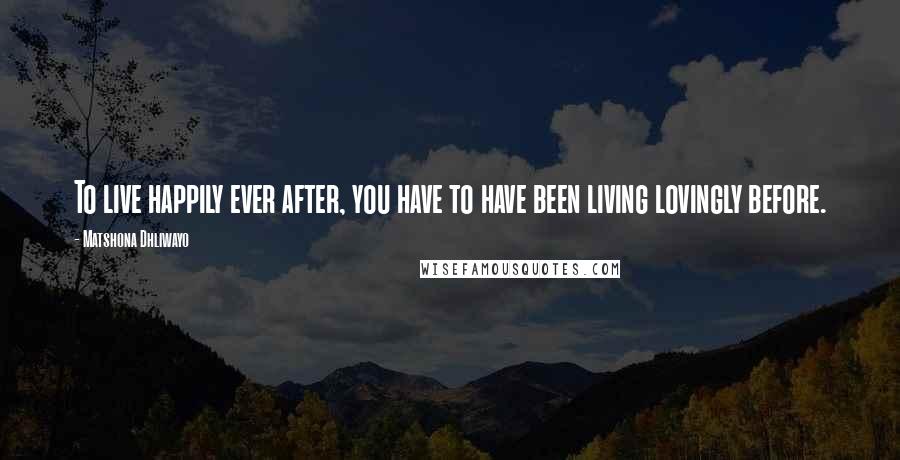 Matshona Dhliwayo Quotes: To live happily ever after, you have to have been living lovingly before.