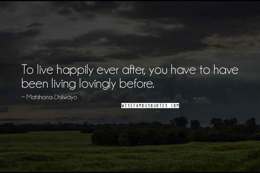 Matshona Dhliwayo Quotes: To live happily ever after, you have to have been living lovingly before.