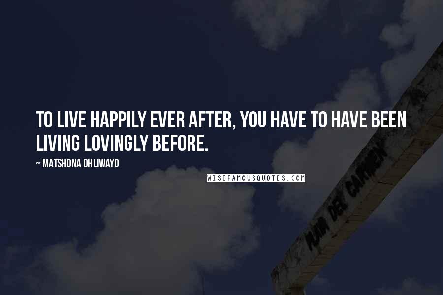 Matshona Dhliwayo Quotes: To live happily ever after, you have to have been living lovingly before.