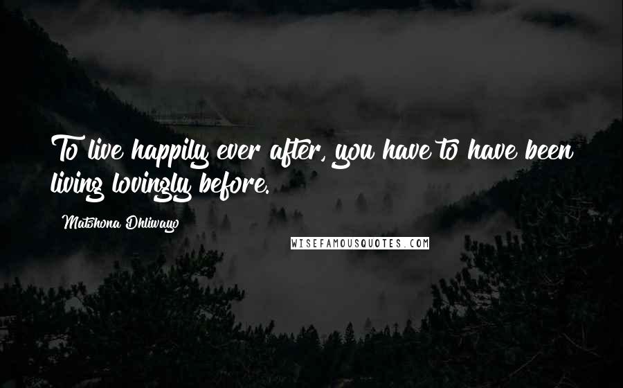 Matshona Dhliwayo Quotes: To live happily ever after, you have to have been living lovingly before.