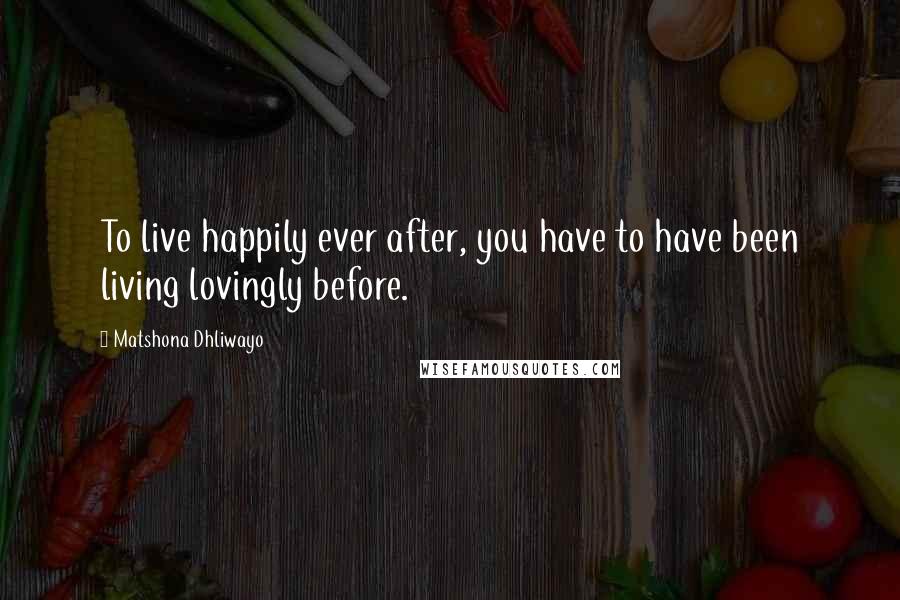 Matshona Dhliwayo Quotes: To live happily ever after, you have to have been living lovingly before.