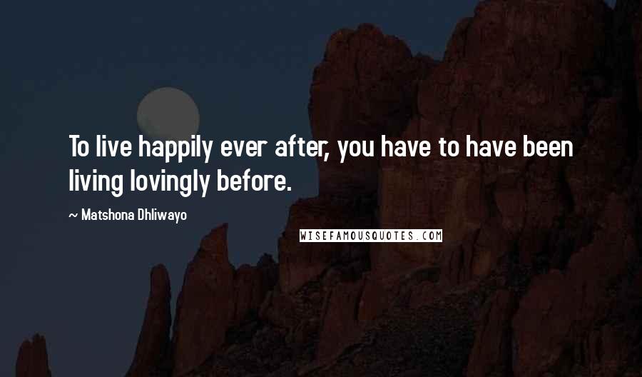 Matshona Dhliwayo Quotes: To live happily ever after, you have to have been living lovingly before.