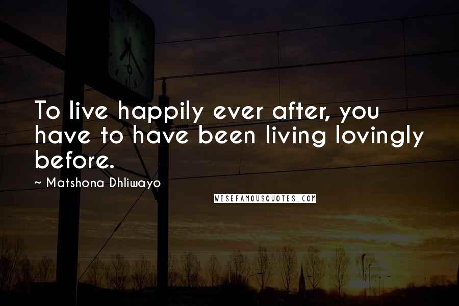 Matshona Dhliwayo Quotes: To live happily ever after, you have to have been living lovingly before.