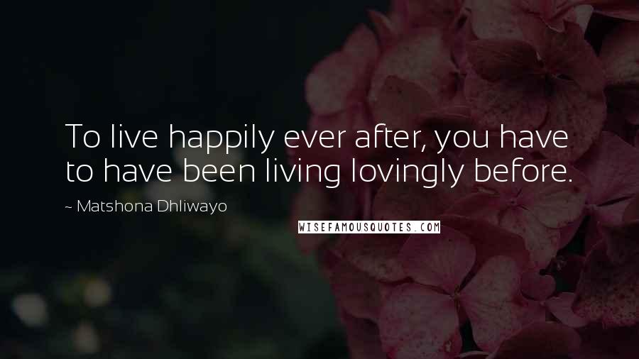 Matshona Dhliwayo Quotes: To live happily ever after, you have to have been living lovingly before.