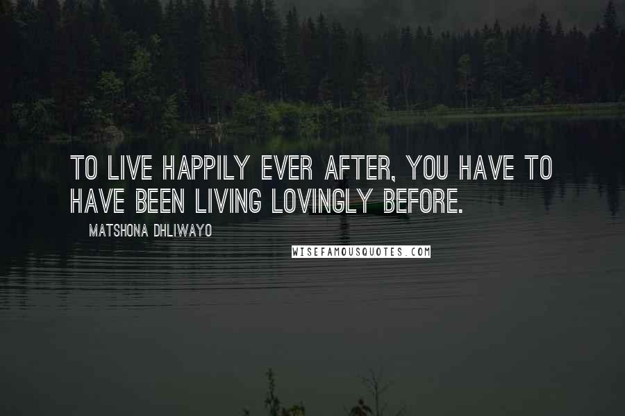 Matshona Dhliwayo Quotes: To live happily ever after, you have to have been living lovingly before.