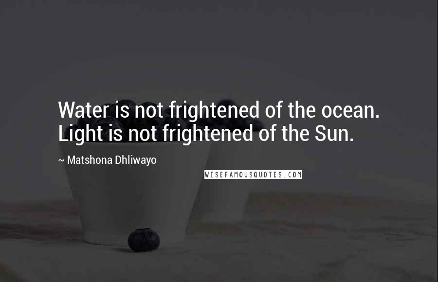 Matshona Dhliwayo Quotes: Water is not frightened of the ocean. Light is not frightened of the Sun.