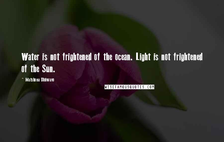 Matshona Dhliwayo Quotes: Water is not frightened of the ocean. Light is not frightened of the Sun.