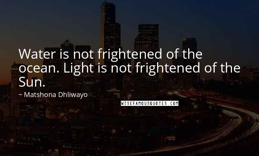 Matshona Dhliwayo Quotes: Water is not frightened of the ocean. Light is not frightened of the Sun.