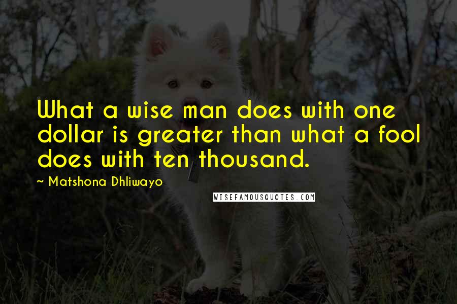 Matshona Dhliwayo Quotes: What a wise man does with one dollar is greater than what a fool does with ten thousand.