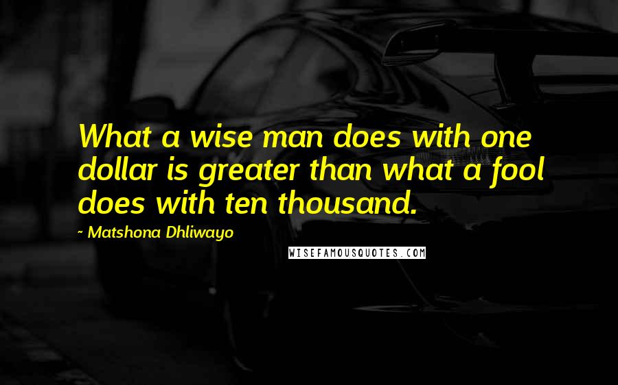Matshona Dhliwayo Quotes: What a wise man does with one dollar is greater than what a fool does with ten thousand.