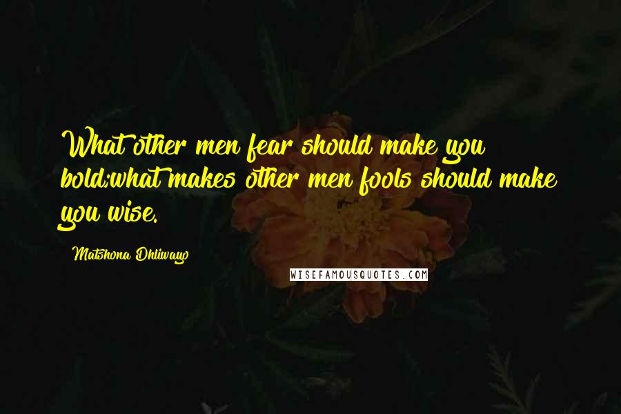 Matshona Dhliwayo Quotes: What other men fear should make you bold;what makes other men fools should make you wise.
