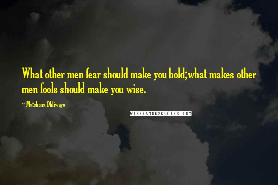 Matshona Dhliwayo Quotes: What other men fear should make you bold;what makes other men fools should make you wise.
