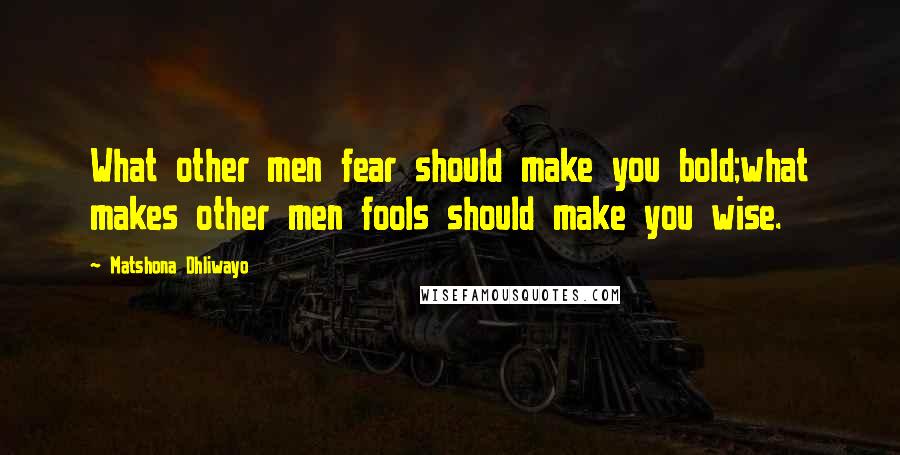 Matshona Dhliwayo Quotes: What other men fear should make you bold;what makes other men fools should make you wise.