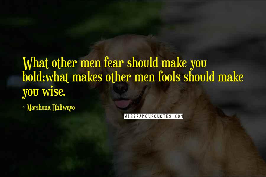Matshona Dhliwayo Quotes: What other men fear should make you bold;what makes other men fools should make you wise.