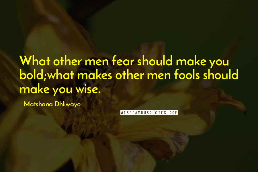 Matshona Dhliwayo Quotes: What other men fear should make you bold;what makes other men fools should make you wise.