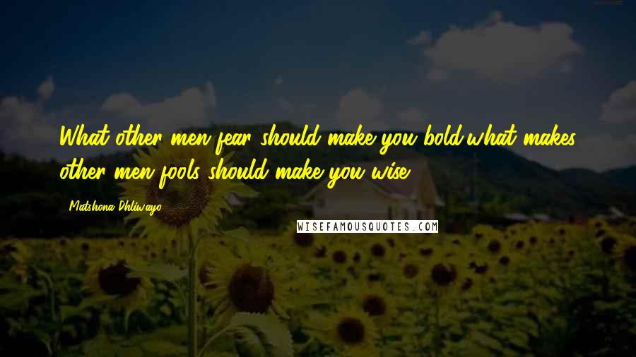 Matshona Dhliwayo Quotes: What other men fear should make you bold;what makes other men fools should make you wise.