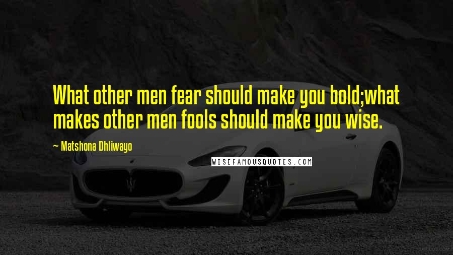 Matshona Dhliwayo Quotes: What other men fear should make you bold;what makes other men fools should make you wise.