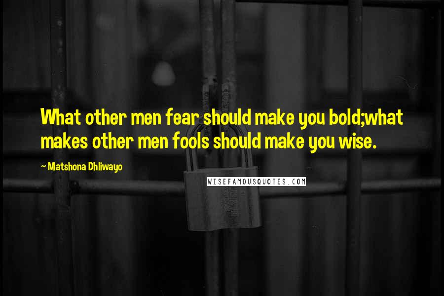 Matshona Dhliwayo Quotes: What other men fear should make you bold;what makes other men fools should make you wise.