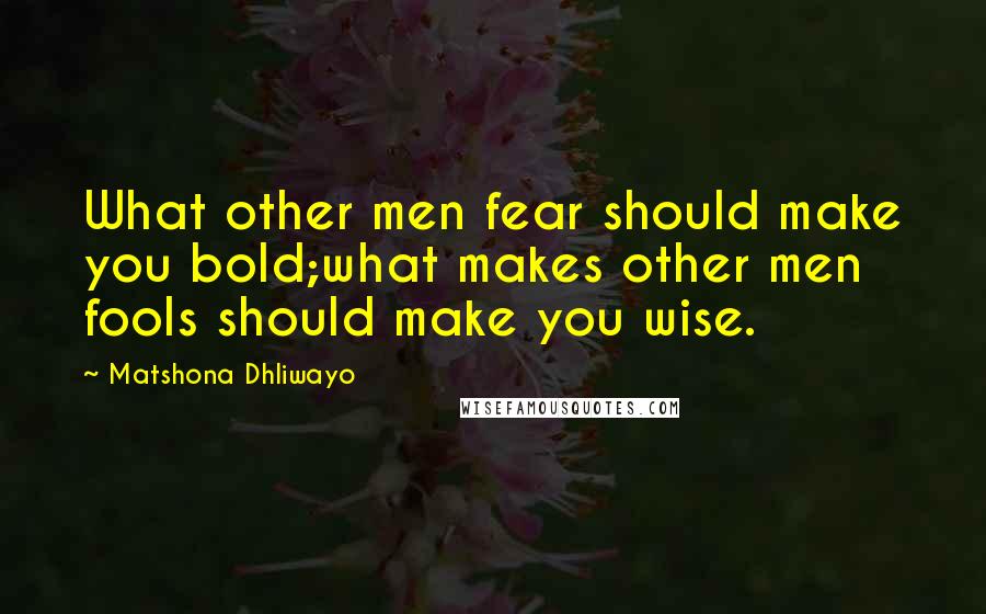 Matshona Dhliwayo Quotes: What other men fear should make you bold;what makes other men fools should make you wise.