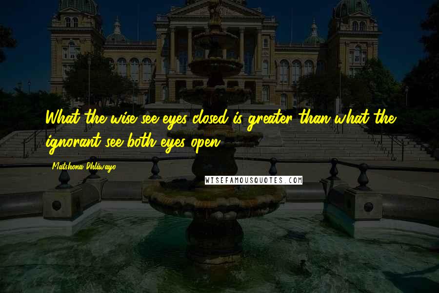 Matshona Dhliwayo Quotes: What the wise see eyes closed is greater than what the ignorant see both eyes open.