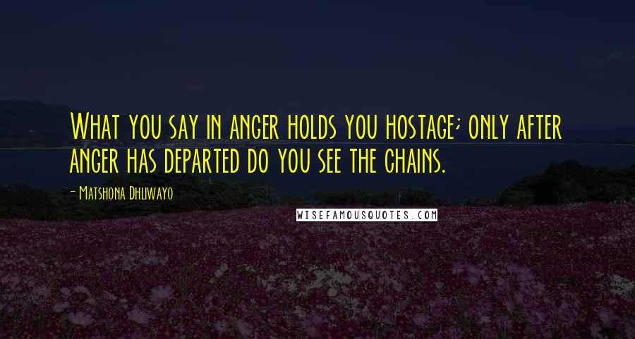 Matshona Dhliwayo Quotes: What you say in anger holds you hostage; only after anger has departed do you see the chains.