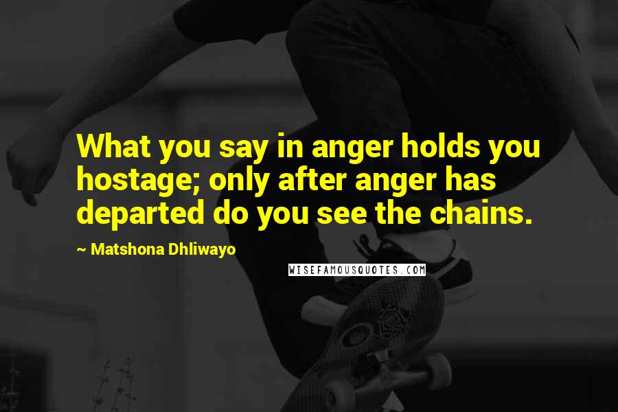 Matshona Dhliwayo Quotes: What you say in anger holds you hostage; only after anger has departed do you see the chains.