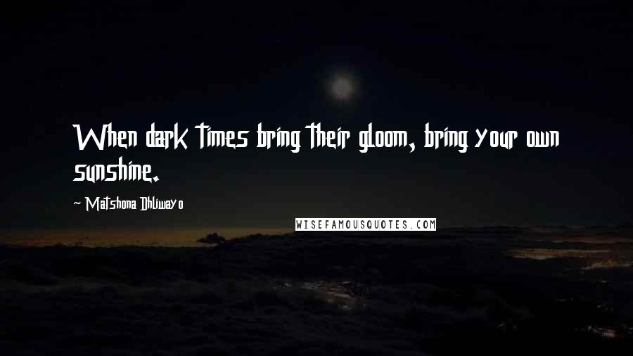 Matshona Dhliwayo Quotes: When dark times bring their gloom, bring your own sunshine.