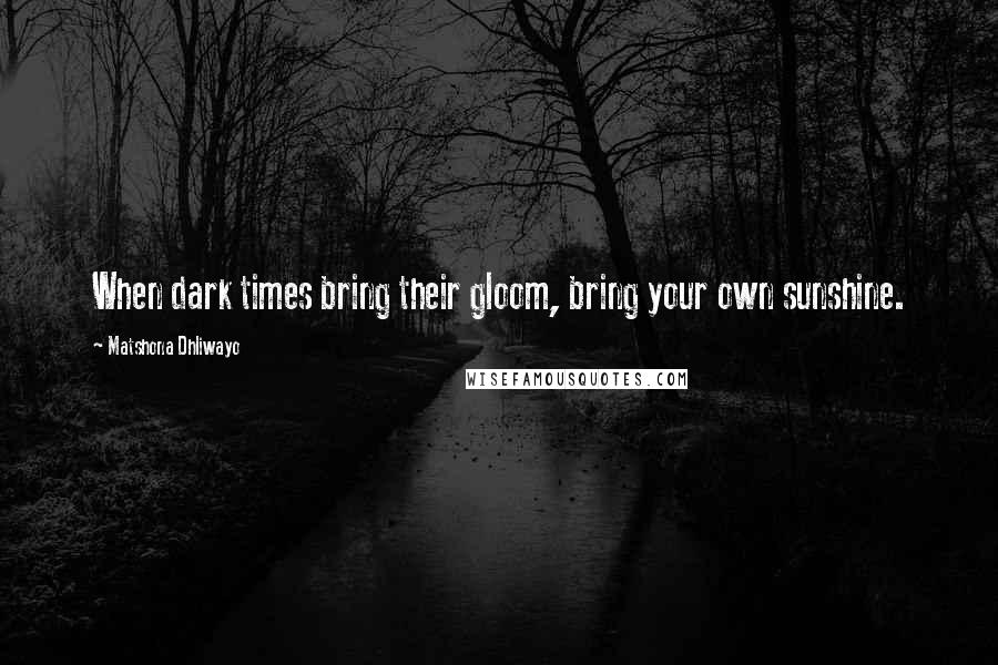 Matshona Dhliwayo Quotes: When dark times bring their gloom, bring your own sunshine.