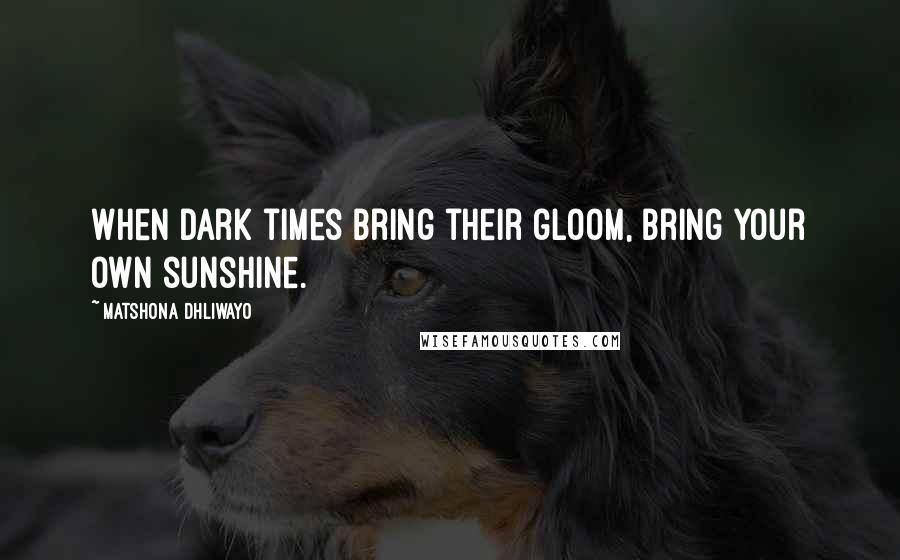 Matshona Dhliwayo Quotes: When dark times bring their gloom, bring your own sunshine.