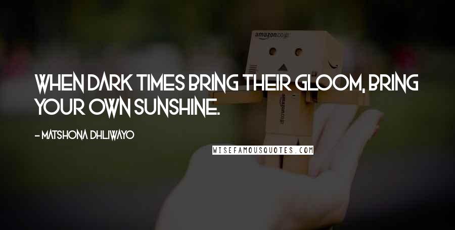 Matshona Dhliwayo Quotes: When dark times bring their gloom, bring your own sunshine.