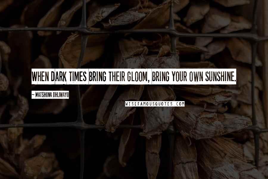 Matshona Dhliwayo Quotes: When dark times bring their gloom, bring your own sunshine.