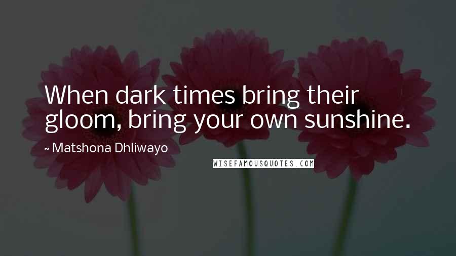 Matshona Dhliwayo Quotes: When dark times bring their gloom, bring your own sunshine.