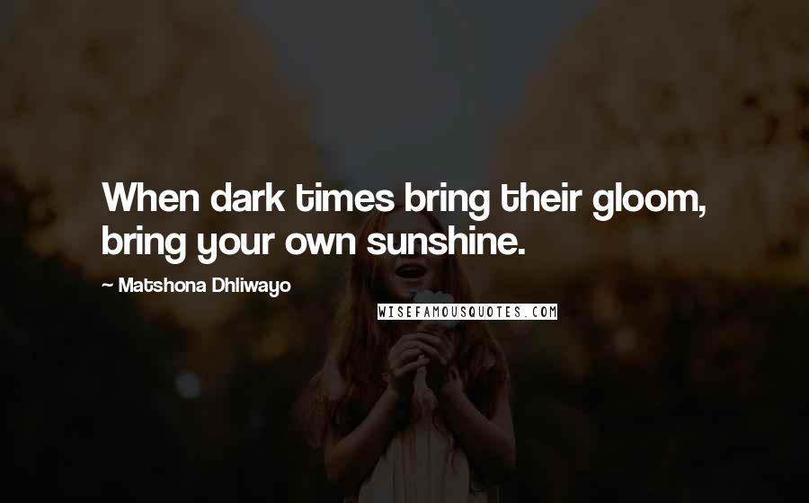Matshona Dhliwayo Quotes: When dark times bring their gloom, bring your own sunshine.