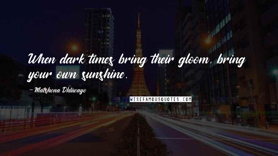 Matshona Dhliwayo Quotes: When dark times bring their gloom, bring your own sunshine.