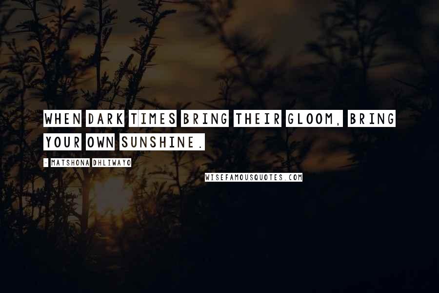 Matshona Dhliwayo Quotes: When dark times bring their gloom, bring your own sunshine.