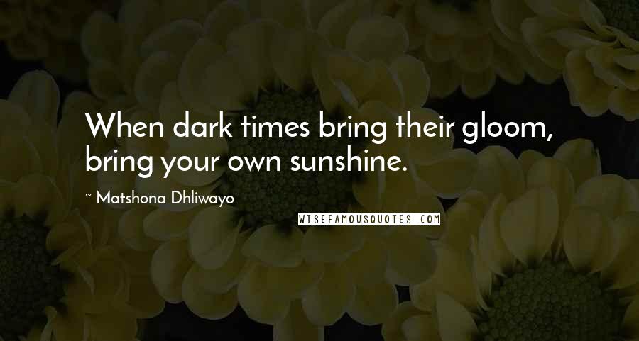 Matshona Dhliwayo Quotes: When dark times bring their gloom, bring your own sunshine.