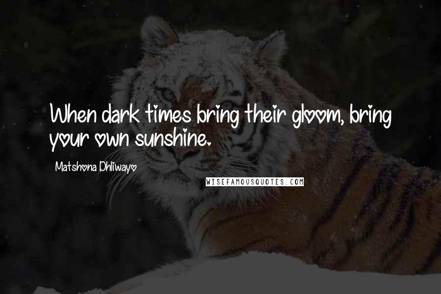 Matshona Dhliwayo Quotes: When dark times bring their gloom, bring your own sunshine.