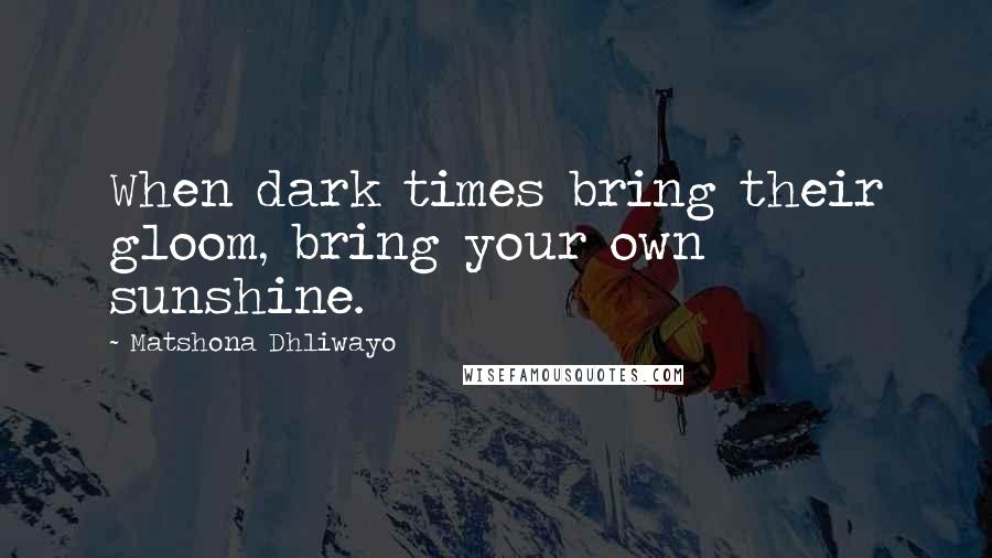 Matshona Dhliwayo Quotes: When dark times bring their gloom, bring your own sunshine.